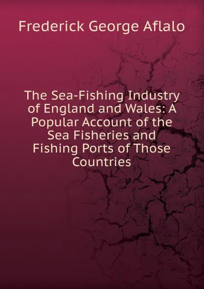 Обложка книги The Sea-Fishing Industry of England and Wales: A Popular Account of the Sea Fisheries and Fishing Ports of Those Countries, Frederick George Aflalo