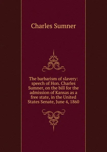 Обложка книги The barbarism of slavery: speech of Hon. Charles Sumner, on the bill for the admission of Kansas as a free state, in the United States Senate, June 4, 1860, Charles Sumner