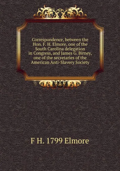 Обложка книги Correspondence, between the Hon. F. H. Elmore, one of the South Carolina delegation in Congress, and James G. Birney, one of the secretaries of the American Anti-Slavery Society, F H. 1799 Elmore