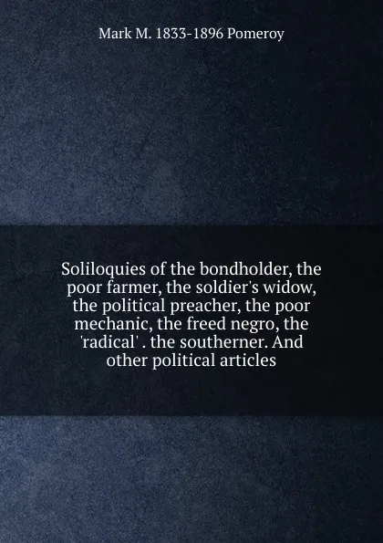 Обложка книги Soliloquies of the bondholder, the poor farmer, the soldier.s widow, the political preacher, the poor mechanic, the freed negro, the .radical. . the southerner. And other political articles, Mark M. 1833-1896 Pomeroy