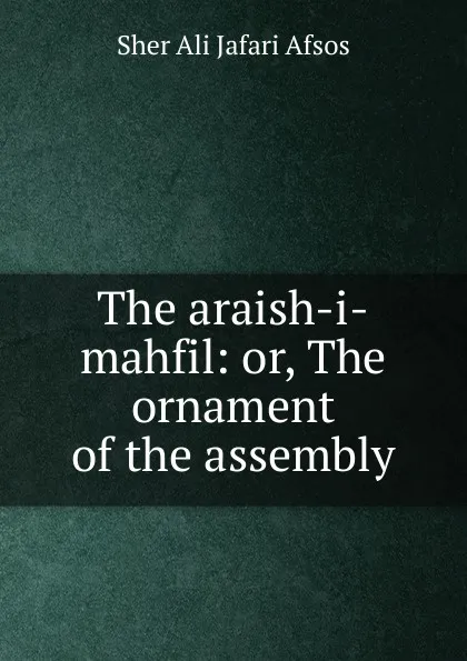 Обложка книги The araish-i-mahfil: or, The ornament of the assembly, Sher Ali Jafari Afsos