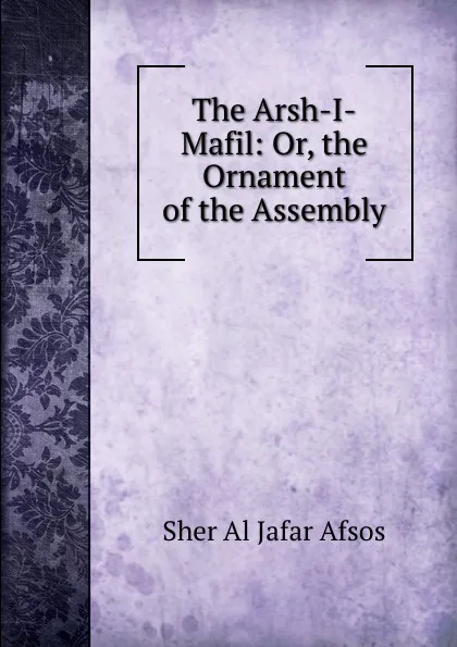 Обложка книги The Arsh-I-Mafil: Or, the Ornament of the Assembly, Sher Al Jafar Afsos