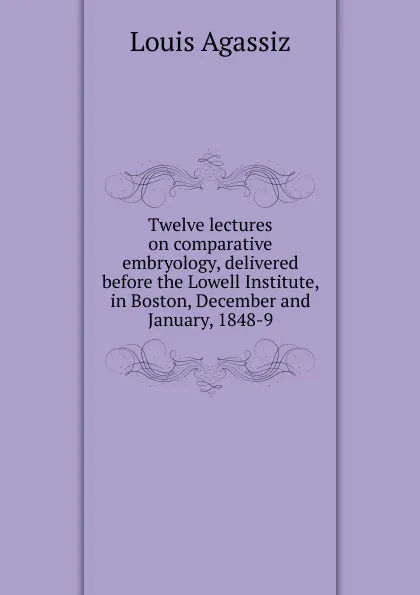 Обложка книги Twelve lectures on comparative embryology, delivered before the Lowell Institute, in Boston, December and January, 1848-9, Louis Agassiz