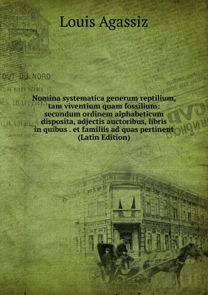 Обложка книги Nomina systematica generum reptilium, tam viventium quam fossilium: secundum ordinem alphabeticum disposita, adjectis auctoribus, libris in quibus . et familiis ad quas pertinent (Latin Edition), Louis Agassiz