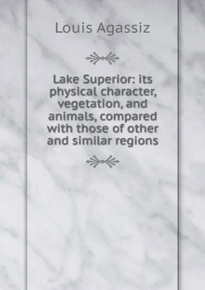 Обложка книги Lake Superior: its physical character, vegetation, and animals, compared with those of other and similar regions, Louis Agassiz