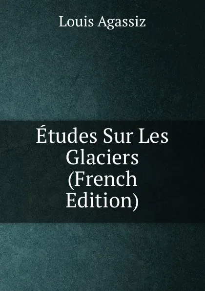 Обложка книги Etudes Sur Les Glaciers (French Edition), Louis Agassiz