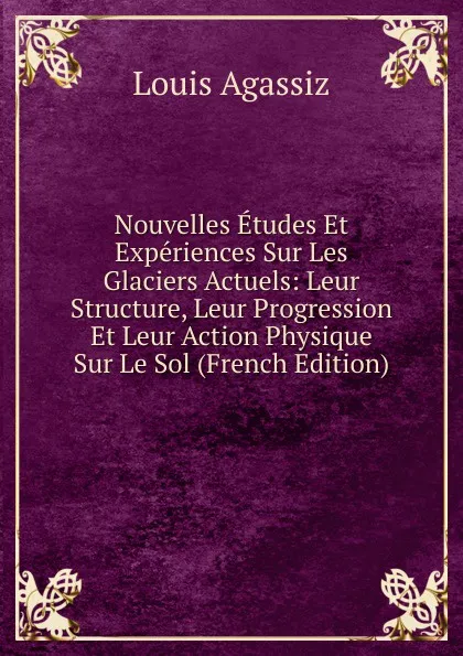 Обложка книги Nouvelles Etudes Et Experiences Sur Les Glaciers Actuels: Leur Structure, Leur Progression Et Leur Action Physique Sur Le Sol (French Edition), Louis Agassiz