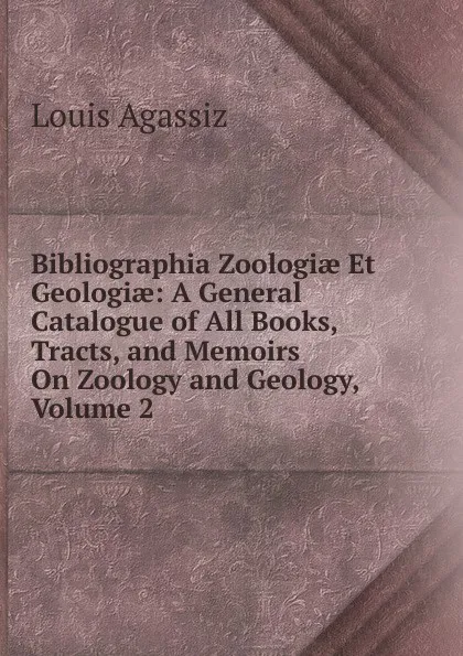 Обложка книги Bibliographia Zoologiae Et Geologiae: A General Catalogue of All Books, Tracts, and Memoirs On Zoology and Geology, Volume 2, Louis Agassiz