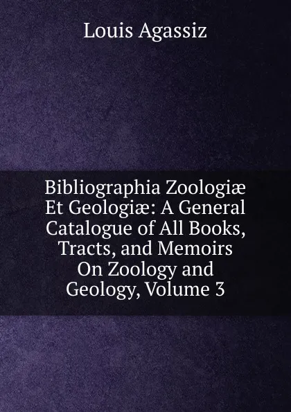 Обложка книги Bibliographia Zoologiae Et Geologiae: A General Catalogue of All Books, Tracts, and Memoirs On Zoology and Geology, Volume 3, Louis Agassiz