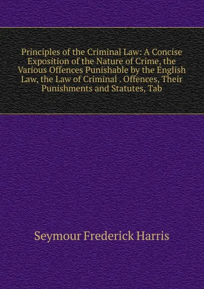 Обложка книги Principles of the Criminal Law: A Concise Exposition of the Nature of Crime, the Various Offences Punishable by the English Law, the Law of Criminal . Offences, Their Punishments and Statutes, Tab, Seymour Frederick Harris