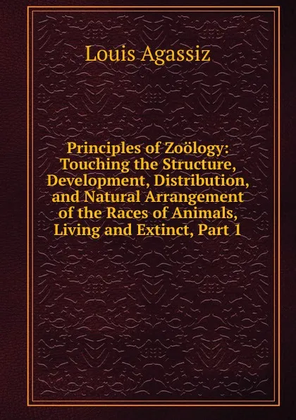 Обложка книги Principles of Zoology: Touching the Structure, Development, Distribution, and Natural Arrangement of the Races of Animals, Living and Extinct, Part 1, Louis Agassiz