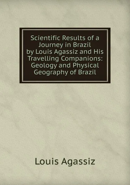 Обложка книги Scientific Results of a Journey in Brazil by Louis Agassiz and His Travelling Companions: Geology and Physical Geography of Brazil, Louis Agassiz