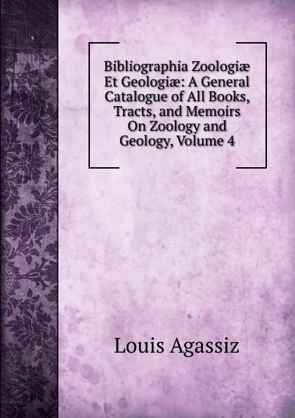 Обложка книги Bibliographia Zoologiae Et Geologiae: A General Catalogue of All Books, Tracts, and Memoirs On Zoology and Geology, Volume 4, Louis Agassiz