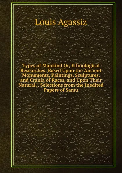 Обложка книги Types of Mankind Or, Ethnological Researches: Based Upon the Ancient Monuments, Paintings, Sculptures, and Crania of Races, and Upon Their Natural, . Selections from the Inedited Papers of Samu, Louis Agassiz