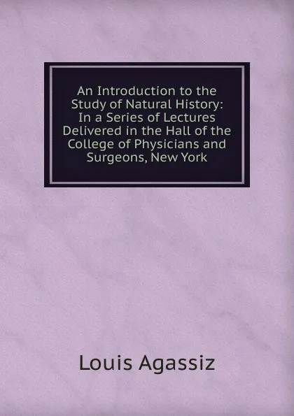 Обложка книги An Introduction to the Study of Natural History: In a Series of Lectures Delivered in the Hall of the College of Physicians and Surgeons, New York, Louis Agassiz