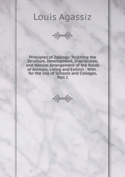 Обложка книги Principles of Zoology: Touching the Structure, Development, Distribution, and Natural Arrangement of the Races of Animals, Living and Extinct : With . for the Use of Schools and Colleges, Part 1, Louis Agassiz