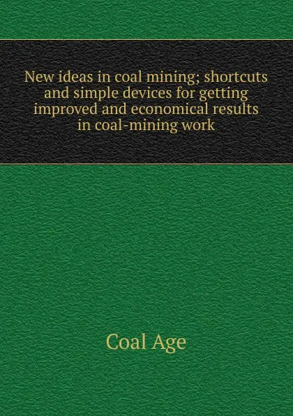 Обложка книги New ideas in coal mining; shortcuts and simple devices for getting improved and economical results in coal-mining work, Coal Age