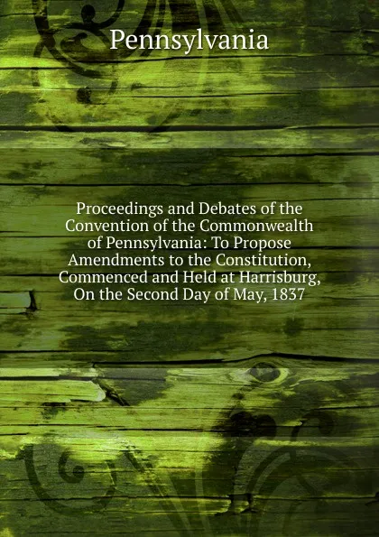 Обложка книги Proceedings and Debates of the Convention of the Commonwealth of Pennsylvania: To Propose Amendments to the Constitution, Commenced and Held at Harrisburg, On the Second Day of May, 1837, Pennsylvania