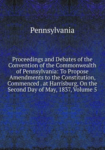 Обложка книги Proceedings and Debates of the Convention of the Commonwealth of Pennsylvania: To Propose Amendments to the Constitution, Commenced . at Harrisburg, On the Second Day of May, 1837, Volume 5, Pennsylvania