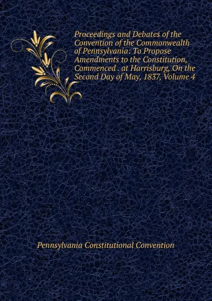 Обложка книги Proceedings and Debates of the Convention of the Commonwealth of Pennsylvania: To Propose Amendments to the Constitution, Commenced . at Harrisburg, On the Second Day of May, 1837, Volume 4, Pennsylvania Constitutional Convention