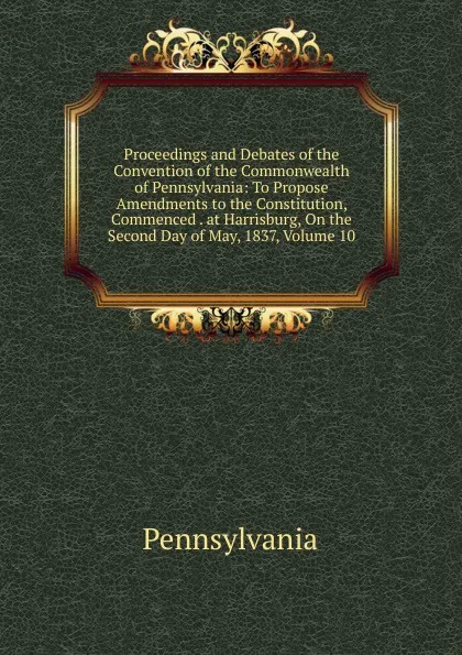 Обложка книги Proceedings and Debates of the Convention of the Commonwealth of Pennsylvania: To Propose Amendments to the Constitution, Commenced . at Harrisburg, On the Second Day of May, 1837, Volume 10, Pennsylvania