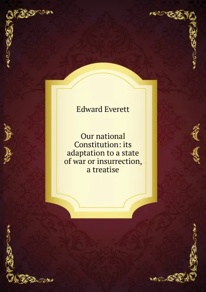 Обложка книги Our national Constitution: its adaptation to a state of war or insurrection, a treatise, Edward Everett