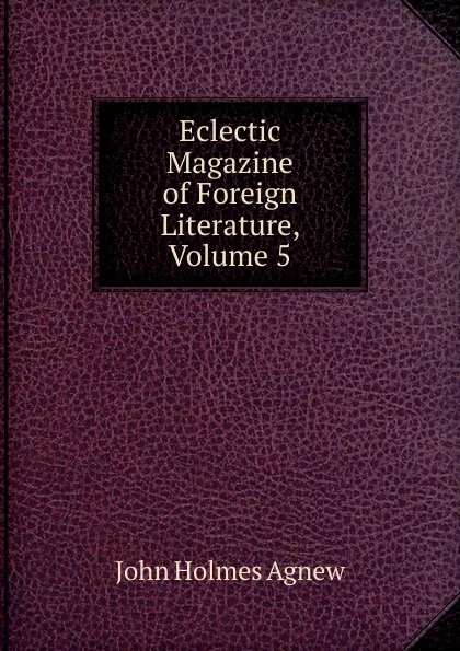 Обложка книги Eclectic Magazine of Foreign Literature, Volume 5, John Holmes Agnew