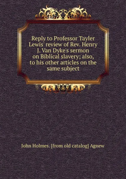 Обложка книги Reply to Professor Tayler Lewis. review of Rev. Henry J. Van Dyke.s sermon on Biblical slavery; also, to his other articles on the same subject, John Holmes. [from old catalog] Agnew