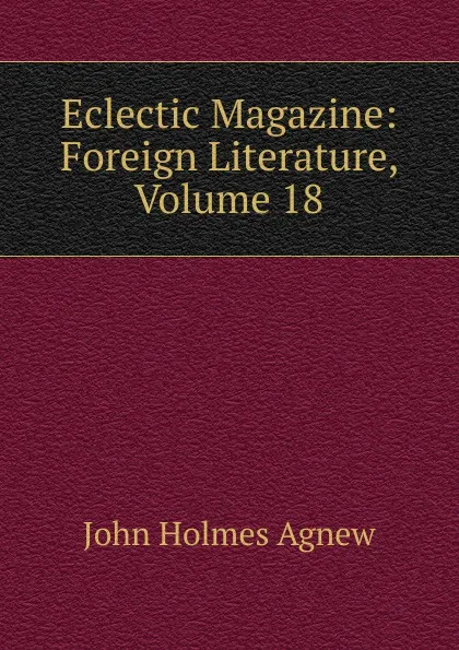 Обложка книги Eclectic Magazine: Foreign Literature, Volume 18, John Holmes Agnew