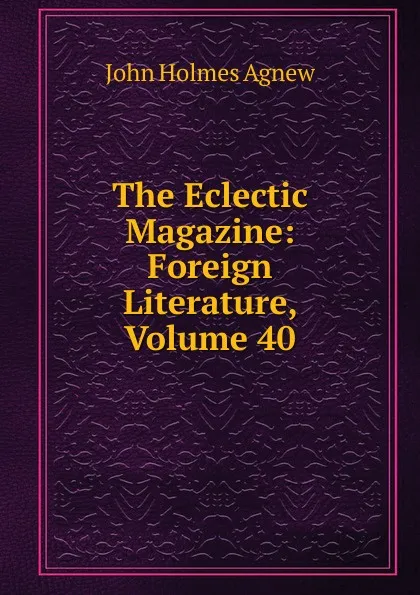 Обложка книги The Eclectic Magazine: Foreign Literature, Volume 40, John Holmes Agnew