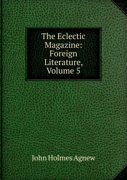 Обложка книги The Eclectic Magazine: Foreign Literature, Volume 5, John Holmes Agnew