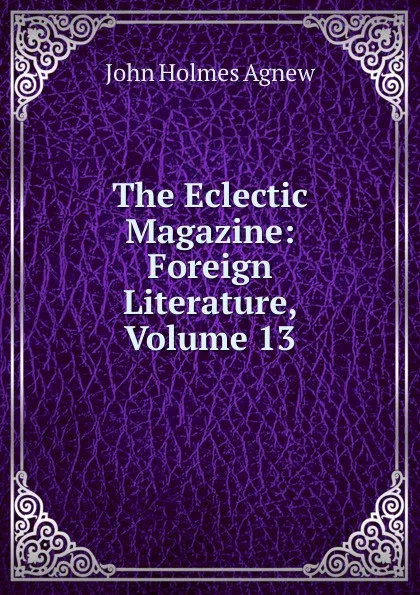 Обложка книги The Eclectic Magazine: Foreign Literature, Volume 13, John Holmes Agnew