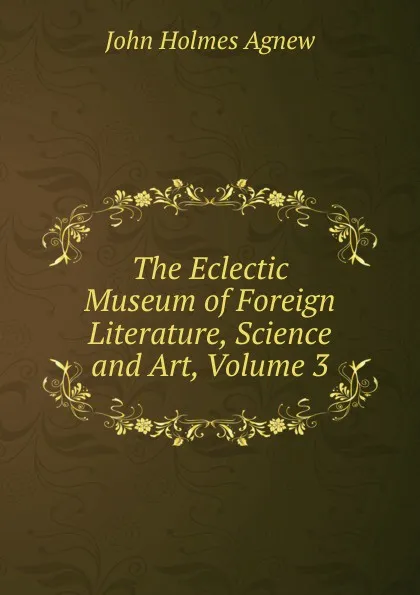 Обложка книги The Eclectic Museum of Foreign Literature, Science and Art, Volume 3, John Holmes Agnew