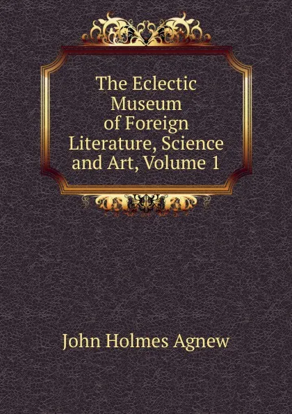 Обложка книги The Eclectic Museum of Foreign Literature, Science and Art, Volume 1, John Holmes Agnew