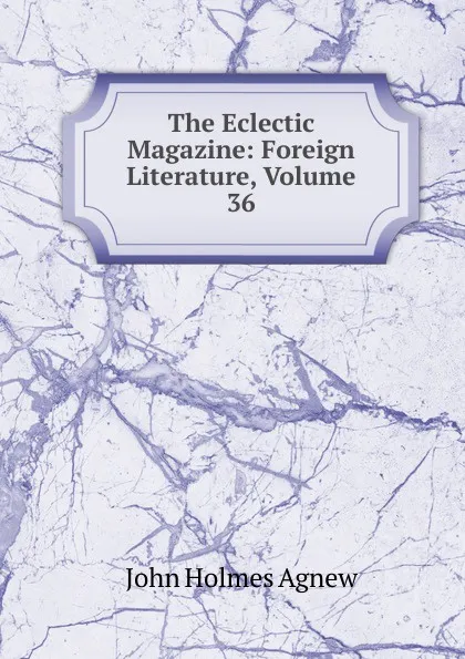 Обложка книги The Eclectic Magazine: Foreign Literature, Volume 36, John Holmes Agnew