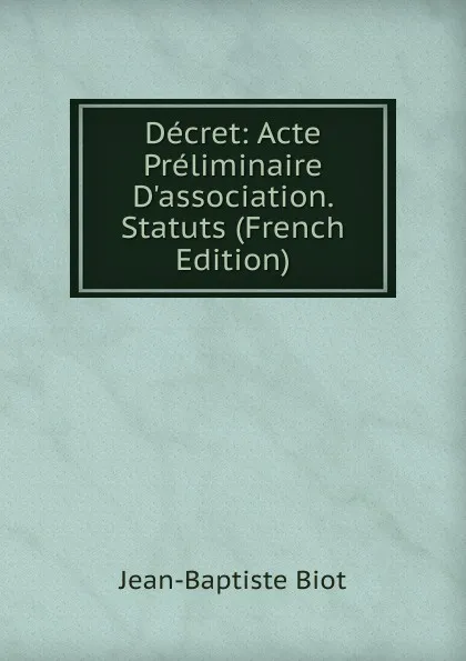 Обложка книги Decret: Acte Preliminaire D.association. Statuts (French Edition), Jean-Baptiste Biot