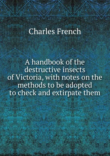 Обложка книги A handbook of the destructive insects of Victoria, with notes on the methods to be adopted to check and extirpate them, Charles French