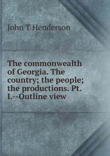 Обложка книги The commonwealth of Georgia. The country; the people; the productions. Pt. I.--Outline view, John T Henderson