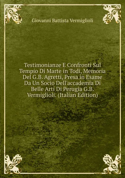 Обложка книги Testimonianze E Confronti Sul Tempio Di Marte in Todi, Memoria Del G.B. Agretti, Presa in Esame Da Un Socio Dell.accademia Di Belle Arti Di Perugia G.B. Vermiglioli. (Italian Edition), Giovanni Battista Vermiglioli