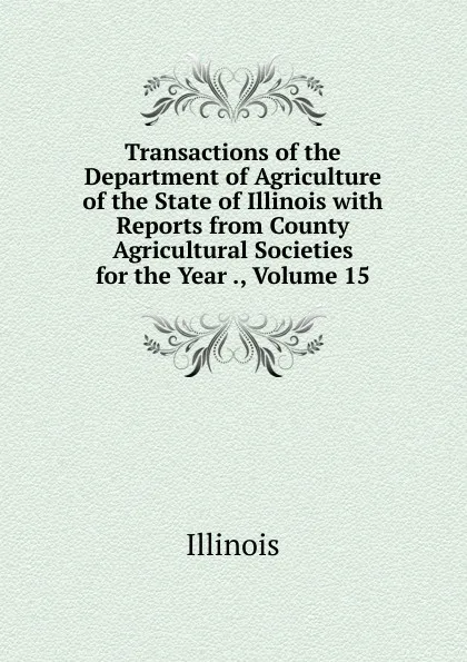 Обложка книги Transactions of the Department of Agriculture of the State of Illinois with Reports from County Agricultural Societies for the Year ., Volume 15, Illinois