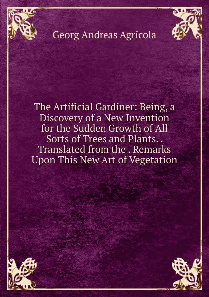 Обложка книги The Artificial Gardiner: Being, a Discovery of a New Invention for the Sudden Growth of All Sorts of Trees and Plants. . Translated from the . Remarks Upon This New Art of Vegetation, Georg Andreas Agricola