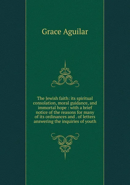 Обложка книги The Jewish faith: its spiritual consolation, moral guidance, and immortal hope : with a brief notice of the reasons for many of its ordinances and . of letters answering the inquiries of youth, Grace Aguilar