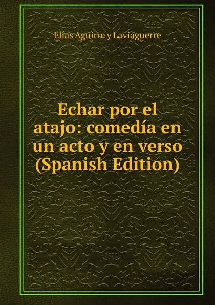 Обложка книги Echar por el atajo: comedia en un acto y en verso (Spanish Edition), Elías Aguirre y Laviaguerre