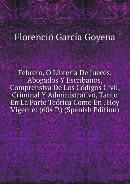 Обложка книги Febrero, O Libreria De Jueces, Abogados Y Escribanos, Comprensiva De Los Codigos Civil, Criminal Y Administrativo, Tanto En La Parte Teorica Como En . Hoy Vigente: (604 P.) (Spanish Edition), Florencio García Goyena