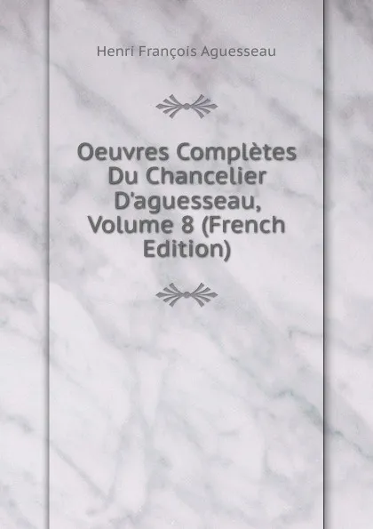 Обложка книги Oeuvres Completes Du Chancelier D.aguesseau, Volume 8 (French Edition), Henri François Aguesseau