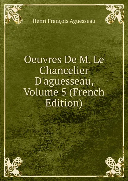 Обложка книги Oeuvres De M. Le Chancelier D.aguesseau, Volume 5 (French Edition), Henri François Aguesseau