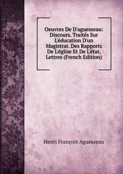 Обложка книги Oeuvres De D.aguesseau: Discours. Traites Sur L.education D.un Magistrat. Des Rapports De L.eglise Et De L.etat. Lettres (French Edition), Henri François Aguesseau