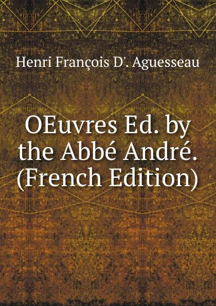 Обложка книги OEuvres Ed. by the Abbe Andre. (French Edition), Henri François D'. Aguesseau