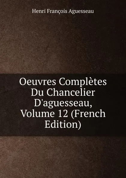 Обложка книги Oeuvres Completes Du Chancelier D.aguesseau, Volume 12 (French Edition), Henri François Aguesseau