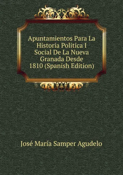 Обложка книги Apuntamientos Para La Historia Politica I Social De La Nueva Granada Desde 1810 (Spanish Edition), José María Samper Agudelo